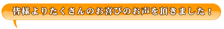 皆様よりたくさんのお喜びのお声を頂きました