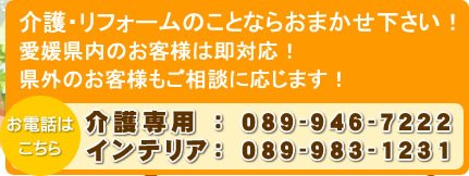 介護・リフォームのことならおまかせ下さい！ 愛媛県内のお客様は即対応！ 県外のお客様もご相談に応じます！ 介護専用 ： 089-946-7222 インテリア： 089-983-1231